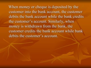 When money or cheque is deposited by the
customer into the bank account, the customer
debits the bank account while the bank credits
the customer’s account. Similarly, when
money is withdrawn from the bank, the
customer credits the bank account while bank
debits the customer’s account.
 