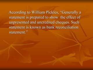 According to William Pickles, “Generally a
statement is prepared to show the effect of
unpresented and uncredited cheques. Such
statement is known as bank reconciliation
statement.”
 