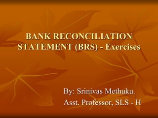 BANK RECONCILIATION
STATEMENT (BRS) - Exercises
By: Srinivas Methuku.
Asst. Professor, SLS - H
 