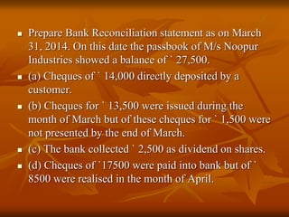  Prepare Bank Reconciliation statement as on March
31, 2014. On this date the passbook of M/s Noopur
Industries showed a balance of ` 27,500.
 (a) Cheques of ` 14,000 directly deposited by a
customer.
 (b) Cheques for ` 13,500 were issued during the
month of March but of these cheques for ` 1,500 were
not presented by the end of March.
 (c) The bank collected ` 2,500 as dividend on shares.
 (d) Cheques of `17500 were paid into bank but of `
8500 were realised in the month of April.
 