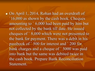  On April 1, 2014, Rohan had an overdraft of
`16,000 as shown by the cash book. Cheques
amounting to ` 6,000 had been paid by him but
not collected by the bank till date. He issued
cheques of ` 8,000 which were not presented to
the bank for payment. There was a debit in his
passbook of ` 500 for interest and ` 200 for
bank charges and a cheque of ` 5000 was paid
into bank but the same was debited twice in
the cash book. Prepare Bank Reconciliation
Statement.
 