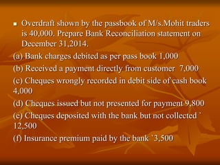  Overdraft shown by the passbook of M/s.Mohit traders
is 40,000. Prepare Bank Reconciliation statement on
December 31,2014.
(a) Bank charges debited as per pass book 1,000
(b) Received a payment directly from customer 7,000
(c) Cheques wrongly recorded in debit side of cash book
4,000
(d) Cheques issued but not presented for payment 9,800
(e) Cheques deposited with the bank but not collected `
12,500
(f) Insurance premium paid by the bank `3,500
 