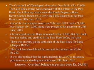  The Cash book of Dhandapani showed an Overdraft of Rs.15,000.
The Cash Book entries were checked with the entries in the Pass
Book. The following details were disclosed. Prepare a Bank
Reconciliation Statement to show the Bank Balances as per Pass
Book as on 30th June, 2013.
a) Out of the four cheques issued on 27th June, 2013 for Rs.21,000,
two cheques for 12,000 alone were presented for payment on 29th
June, 2013.
b) Cheques paid into the Bank amounted to Rs.17,800. But the Bank
had not cashed and credited in the Pass Book before that date.
c) There was an entry on the debit side of the Pass Book for Bank
Charges, Rs.150.
d) The Bank had also debited the account for Interest on O/D for
Rs.280.
e) It was also noticed that the Bank had paid Rs.2,750 as Insurance
premium as per standing instructions on 29th June, 2013.
[Answer : Overdraft balance as per pass book Rs. 26,980]
 