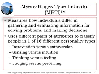 ©2015 Cengage Learning. All Rights Reserved. May not be scanned, copied or duplicated, or posted to a publicly accessible website, in whole or in part.
Myers-Briggs Type Indicator
(MBTI)™
• Measures how individuals differ in
gathering and evaluating information for
solving problems and making decisions
• Uses different pairs of attributes to classify
people in 1 of 16 different personality types
– Introversion versus extroversion
– Sensing versus intuition
– Thinking versus feeling
– Judging versus perceiving
17
 