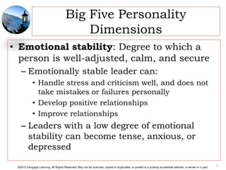©2015 Cengage Learning. All Rights Reserved. May not be scanned, copied or duplicated, or posted to a publicly accessible website, in whole or in part.
Big Five Personality
Dimensions
• Emotional stability: Degree to which a
person is well-adjusted, calm, and secure
– Emotionally stable leader can:
• Handle stress and criticism well, and does not
take mistakes or failures personally
• Develop positive relationships
• Improve relationships
– Leaders with a low degree of emotional
stability can become tense, anxious, or
depressed
8
 