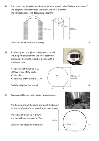 4) The curved part of a doorway is an arc of a circle with radius 500mm and centre C.
The height of the doorway to the top of the arc is 2000mm.
The vertical edge of the doorway is 1800mm.
Calculate the width of the doorway. 5
5) A railway goes through an underground tunnel.
The diagram below shows the cross-section of
the tunnel. It consists of part of a circle with a
horizontal base.
• The centre of the circle is O.
• XY is a chord of the circle.
• XY is 1·8m.
• The radius of the circle is 1·7 m.
Find the height of the tunnel. 4
6) Ocean world has an underwater viewing tunnel.
The diagram shows the cross-section of the tunnel.
It consists of part of a circle with a horizontal base.
The radius of the circle is 1·95m
and the width of the base is 2·5m.
Calculate the height of the tunnel. 4
 