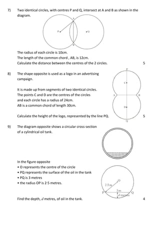 7) Two identical circles, with centres P and Q, intersect at A and B as shown in the
diagram.
The radius of each circle is 10cm.
The length of the common chord , AB, is 12cm.
Calculate the distance between the centres of the 2 circles. 5
8) The shape opposite is used as a logo in an advertising
campaign.
It is made up from segments of two identical circles.
The points C and D are the centres of the circles
and each circle has a radius of 24cm.
AB is a common chord of length 30cm.
Calculate the height of the logo, represented by the line PQ. 5
9) The diagram opposite shows a circular cross-section
of a cylindrical oil tank.
In the figure opposite
• O represents the centre of the circle
• PQ represents the surface of the oil in the tank
• PQ is 3 metres
• the radius OP is 2·5 metres.
Find the depth, d metres, of oil in the tank. 4
 