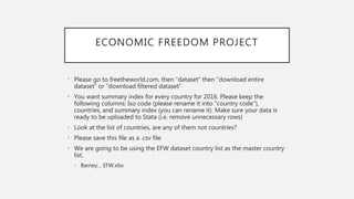 ECONOMIC FREEDOM PROJECT
• Please go to freetheworld.com, then ”dataset” then “download entire
dataset” or “download filtered dataset”
• You want summary index for every country for 2016. Please keep the
following columns: Iso code (please rename it into “country code”),
countries, and summary index (you can rename it). Make sure your data is
ready to be uploaded to Stata (i.e. remove unnecessary rows)
• Look at the list of countries, are any of them not countries?
• Please save this file as a .csv file
• We are going to be using the EFW dataset country list as the master country
list.
• Barney… EFW.xlsx
 