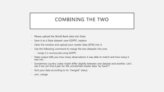 COMBINING THE TWO
• Please upload the World Bank data into Stata
• Save it as a Stata dataset: save GDPPC, replace
• Clear the window and upload your master data (EFW) into it
• Use the following command to merge the two datasets into one:
• merge 1:1 countrycode using GDPPC
• Stata output tells you how many observations it was able to match and how many it
was not.
• Sometimes country codes might differ slightly between one dataset and another. Let’s
see if we can find a pair for the unmatched master data ”by hand”?
• Sort your data according to its “merged” status
• sort _merge
 