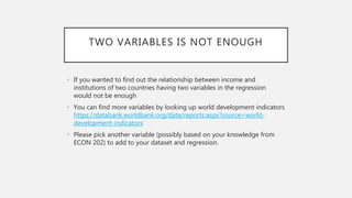 TWO VARIABLES IS NOT ENOUGH
• If you wanted to find out the relationship between income and
institutions of two countries having two variables in the regression
would not be enough
• You can find more variables by looking up world development indicators
https://databank.worldbank.org/data/reports.aspx?source=world-
development-indicators
• Please pick another variable (possibly based on your knowledge from
ECON 202) to add to your dataset and regression.
 