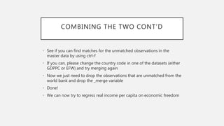 COMBINING THE TWO CONT’D
• See if you can find matches for the unmatched observations in the
master data by using ctrl-f
• If you can, please change the country code in one of the datasets (either
GDPPC or EFW) and try merging again
• Now we just need to drop the observations that are unmatched from the
world bank and drop the _merge variable
• Done!
• We can now try to regress real income per capita on economic freedom
 