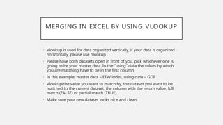 MERGING IN EXCEL BY USING VLOOKUP
• Vlookup is used for data organized vertically, if your data is organized
horizontally, please use hlookup
• Please have both datasets open in front of you, pick whichever one is
going to be your master data. In the “using” data the values by which
you are matching have to be in the first column
• In this example, master data – EFW index, using data – GDP
• Vlookup(the value you want to match by, the dataset you want to be
matched to the current dataset, the column with the return value, full
match (FALSE) or partial match (TRUE).
• Make sure your new dataset looks nice and clean.
 