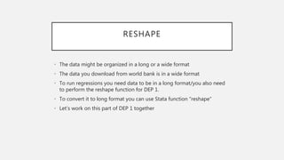 RESHAPE
• The data might be organized in a long or a wide format
• The data you download from world bank is in a wide format
• To run regressions you need data to be in a long format/you also need
to perform the reshape function for DEP 1.
• To convert it to long format you can use Stata function “reshape”
• Let’s work on this part of DEP 1 together
 