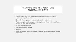 RESHAPE THE TEMPERATURE
ANOMALIES DATA
• Download the CO2 data and the temperature anomalies data (doing
economics project website)
• Currently the temperature anomalies data is in a wide format
• We are going to use January and February temps, please pick two different
months for your own submission
• In Stata: keep year jan feb
• save jannfebtemps, replace
• reshape
• When you type in the last command it teaches you how to use the reshape
command
 