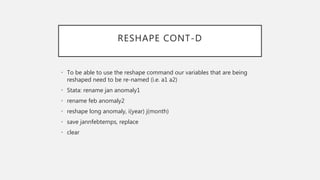 RESHAPE CONT-D
• To be able to use the reshape command our variables that are being
reshaped need to be re-named (i.e. a1 a2)
• Stata: rename jan anomaly1
• rename feb anomaly2
• reshape long anomaly, i(year) j(month)
• save jannfebtemps, replace
• clear
 
