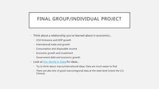 FINAL GROUP/INDIVIDUAL PROJECT
• Think about a relationship you’ve learned about in economics…
• CO2 Emissions and GDP growth
• International trade and growth
• Consumption and disposable income
• Economic growth and investment
• Government debt and economic growth
• Look at Our World in Data for ideas…
• Try to think about macro/international ideas. Data are much easier to find.
• There are also lots of good macro/regional data at the state level (check the U.S.
Census).
 