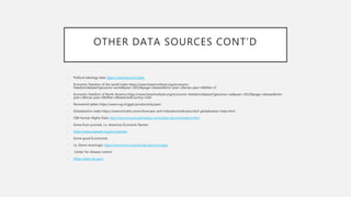 OTHER DATA SOURCES CONT’D
• Political ideology data https://voteview.com/data
• Economic freedom of the world index https://www.fraserinstitute.org/economic-
freedom/dataset?geozone=world&year=2015&page=dataset&min-year=2&max-year=0&filter=0
• Economic freedom of North America https://www.fraserinstitute.org/economic-freedom/dataset?geozone=na&year=2015&page=dataset&min-
year=2&max-year=0&filter=0&selectedCountry=USA
• Pennworld tables https://www.rug.nl/ggdc/productivity/pwt/
• Globalization index https://www.kof.ethz.ch/en/forecasts-and-indicators/indicators/kof-globalisation-index.html
• CIRI Human Rights Data http://www.humanrightsdata.com/p/data-documentation.html
• Some Econ journals, i.e. American Economic Review
• https://www.aeaweb.org/journals/aer
• Some good Economists
• i.e. Daron Acemoglu https://economics.mit.edu/faculty/acemoglu
• Center for disease control
• https://data.cdc.gov/
 