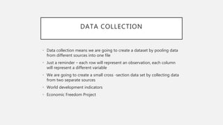 DATA COLLECTION
• Data collection means we are going to create a dataset by pooling data
from different sources into one file
• Just a reminder – each row will represent an observation, each column
will represent a different variable
• We are going to create a small cross -section data set by collecting data
from two separate sources
• World development indicators
• Economic Freedom Project
 