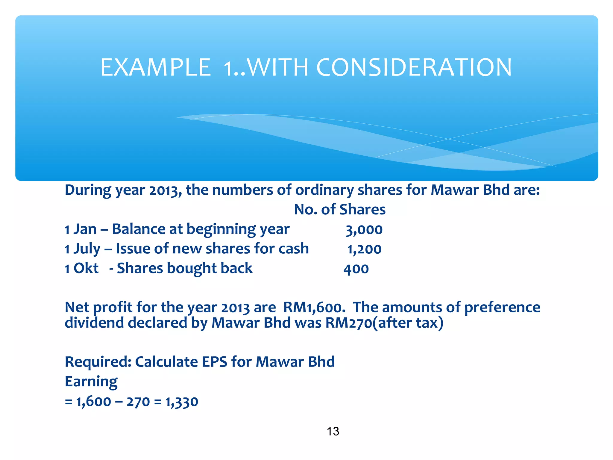 During year 2013, the numbers of ordinary shares for Mawar Bhd are:
No. of Shares
1 Jan – Balance at beginning year 3,000
1 July – Issue of new shares for cash 1,200
1 Okt - Shares bought back 400
Net profit for the year 2013 are RM1,600. The amounts of preference
dividend declared by Mawar Bhd was RM270(after tax)
Required: Calculate EPS for Mawar Bhd
Earning
= 1,600 – 270 = 1,330
13
EXAMPLE 1..WITH CONSIDERATION
 