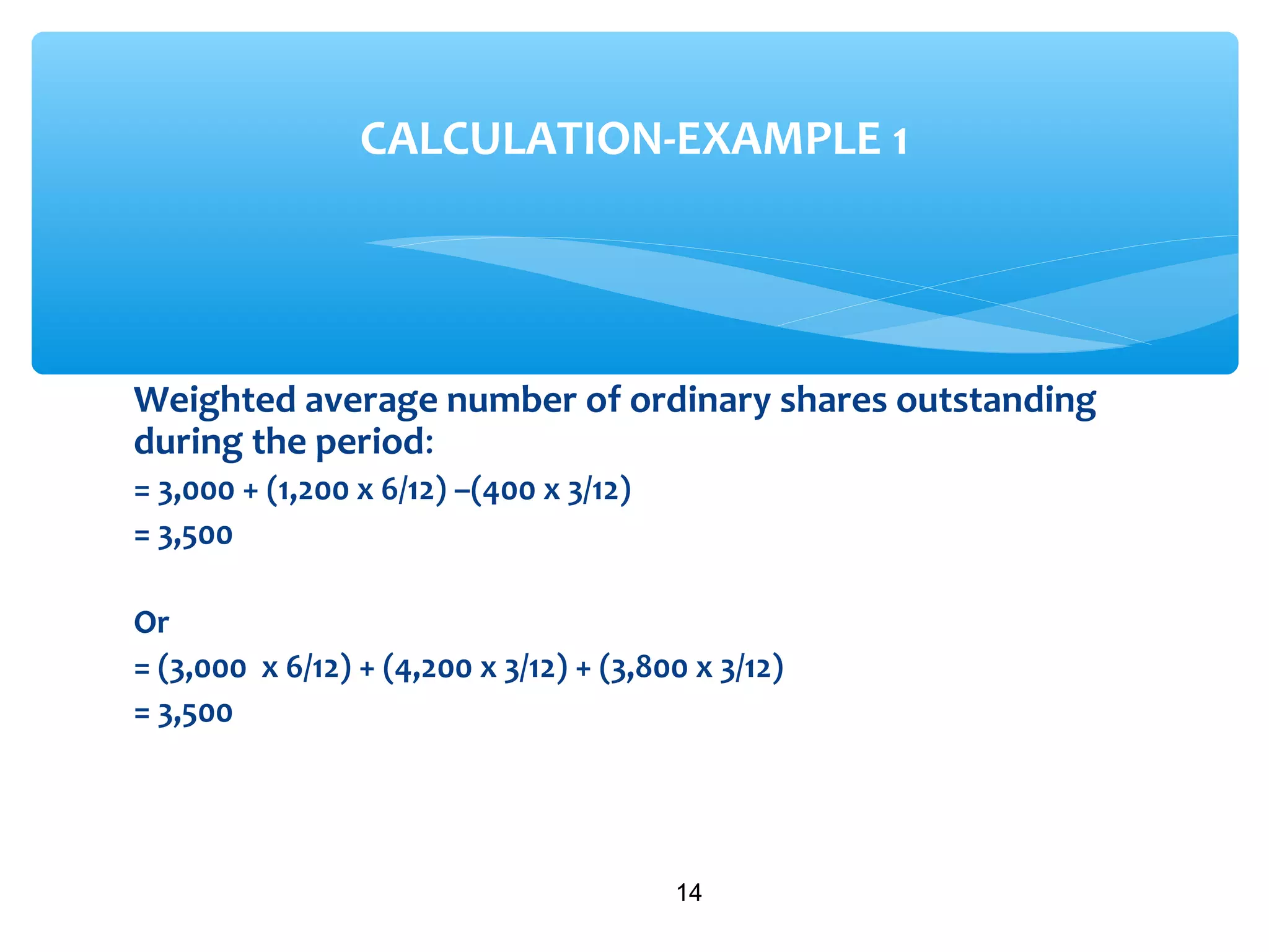 Weighted average number of ordinary shares outstanding
during the period:
= 3,000 + (1,200 x 6/12) –(400 x 3/12)
= 3,500
Or
= (3,000 x 6/12) + (4,200 x 3/12) + (3,800 x 3/12)
= 3,500
14
CALCULATION-EXAMPLE 1
 