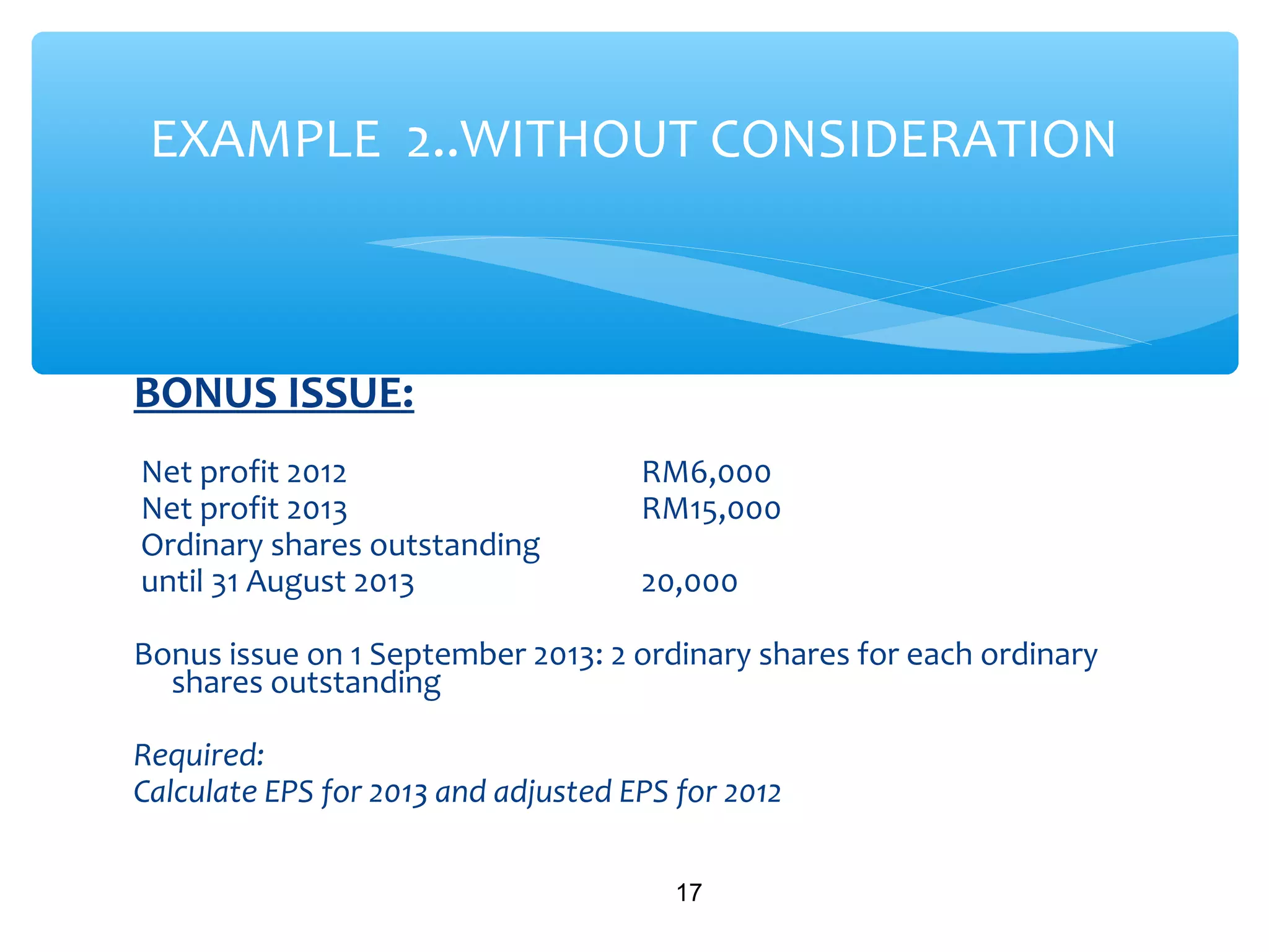 BONUS ISSUE:
Net profit 2012 RM6,000
Net profit 2013 RM15,000
Ordinary shares outstanding
until 31 August 2013 20,000
Bonus issue on 1 September 2013: 2 ordinary shares for each ordinary
shares outstanding
Required:
Calculate EPS for 2013 and adjusted EPS for 2012
17
EXAMPLE 2..WITHOUT CONSIDERATION
 