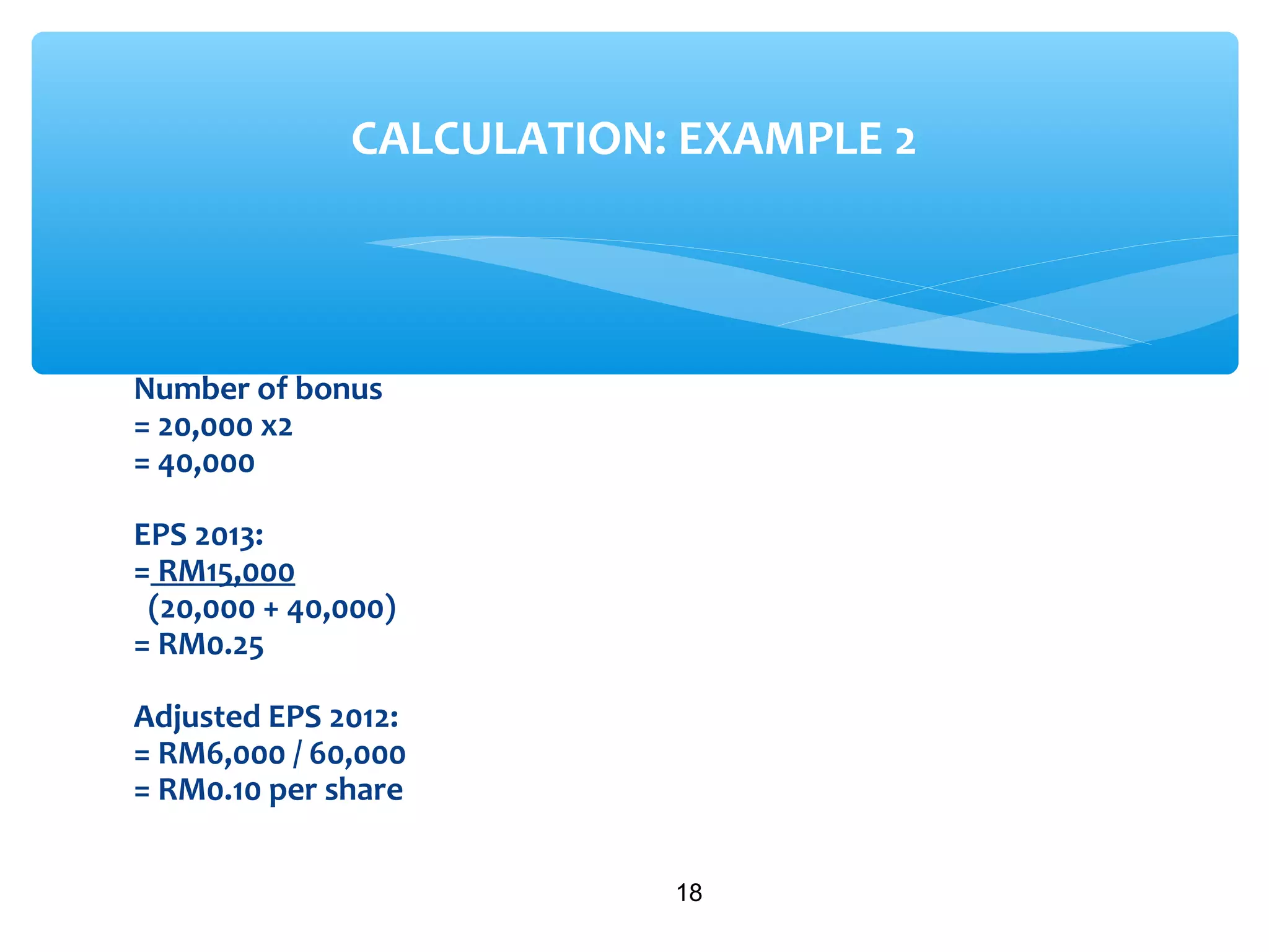 Number of bonus
= 20,000 x2
= 40,000
EPS 2013:
= RM15,000
(20,000 + 40,000)
= RM0.25
Adjusted EPS 2012:
= RM6,000 / 60,000
= RM0.10 per share
18
CALCULATION: EXAMPLE 2
 