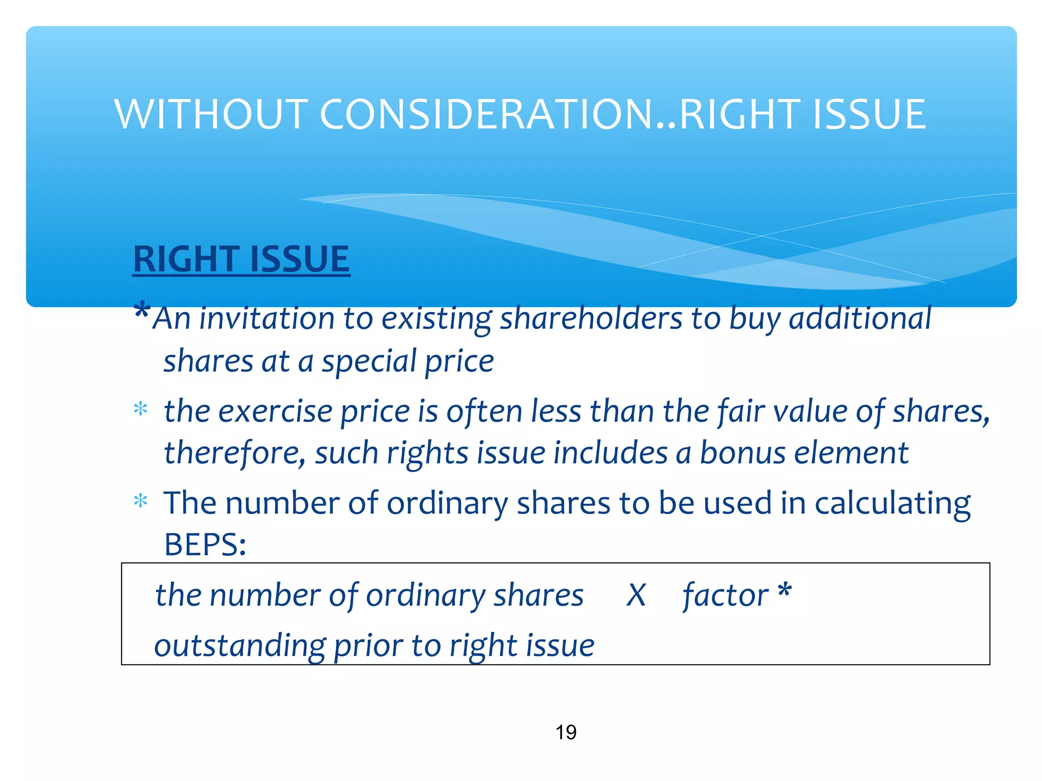 RIGHT ISSUE
*An invitation to existing shareholders to buy additional
shares at a special price
∗ the exercise price is often less than the fair value of shares,
therefore, such rights issue includes a bonus element
∗ The number of ordinary shares to be used in calculating
BEPS:
the number of ordinary shares X factor *
outstanding prior to right issue
19
WITHOUT CONSIDERATION..RIGHT ISSUE
 