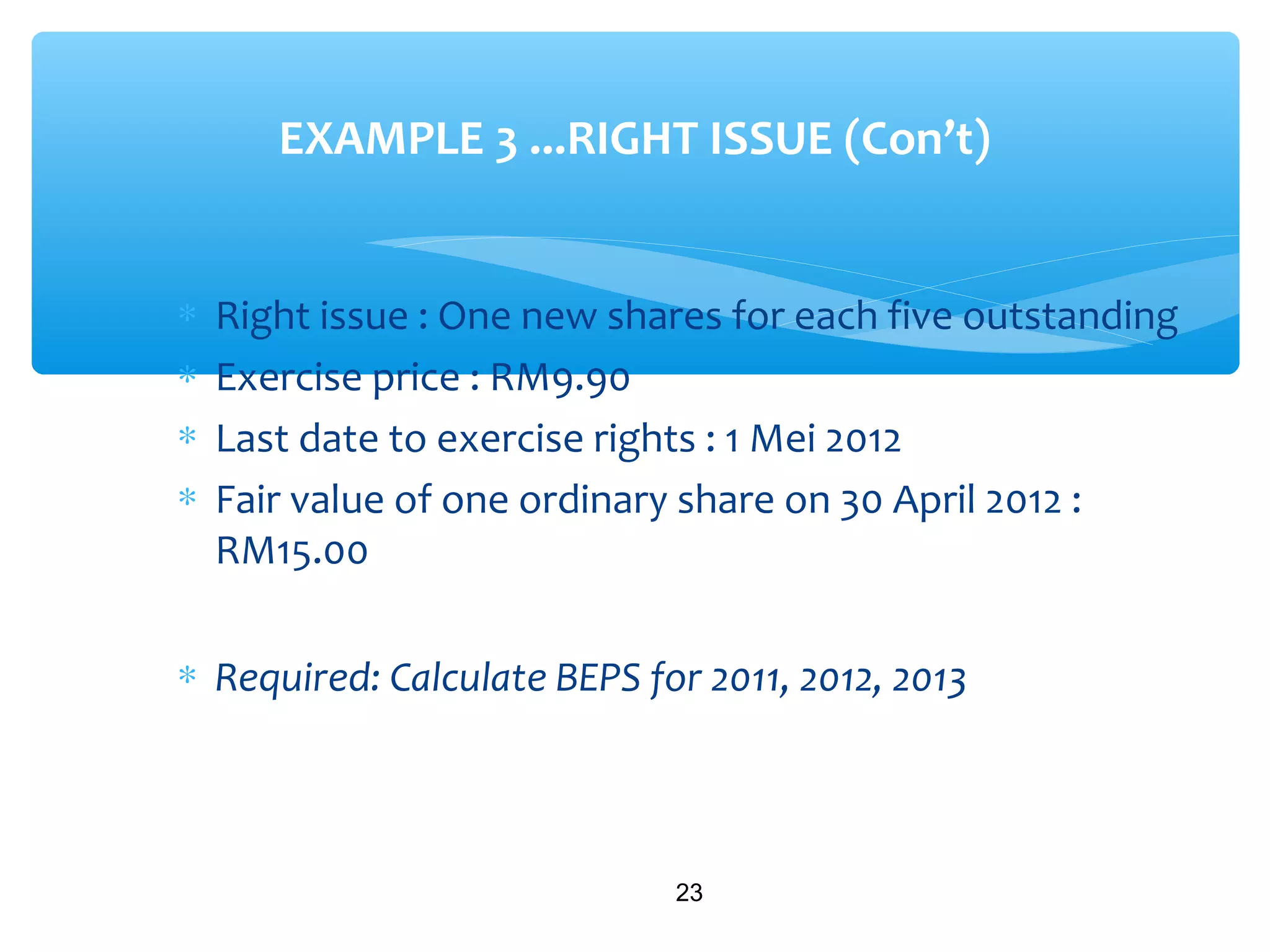 ∗ Right issue : One new shares for each five outstanding
∗ Exercise price : RM9.90
∗ Last date to exercise rights : 1 Mei 2012
∗ Fair value of one ordinary share on 30 April 2012 :
RM15.00
∗ Required: Calculate BEPS for 2011, 2012, 2013
23
EXAMPLE 3 ...RIGHT ISSUE (Con’t)
 