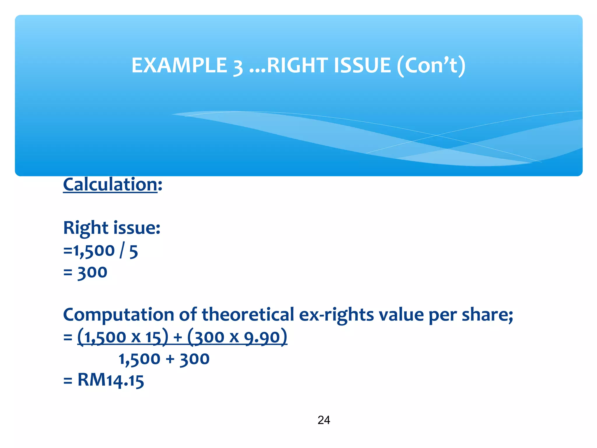 Calculation:
Right issue:
=1,500 / 5
= 300
Computation of theoretical ex-rights value per share;
= (1,500 x 15) + (300 x 9.90)
1,500 + 300
= RM14.15
24
EXAMPLE 3 ...RIGHT ISSUE (Con’t)
 