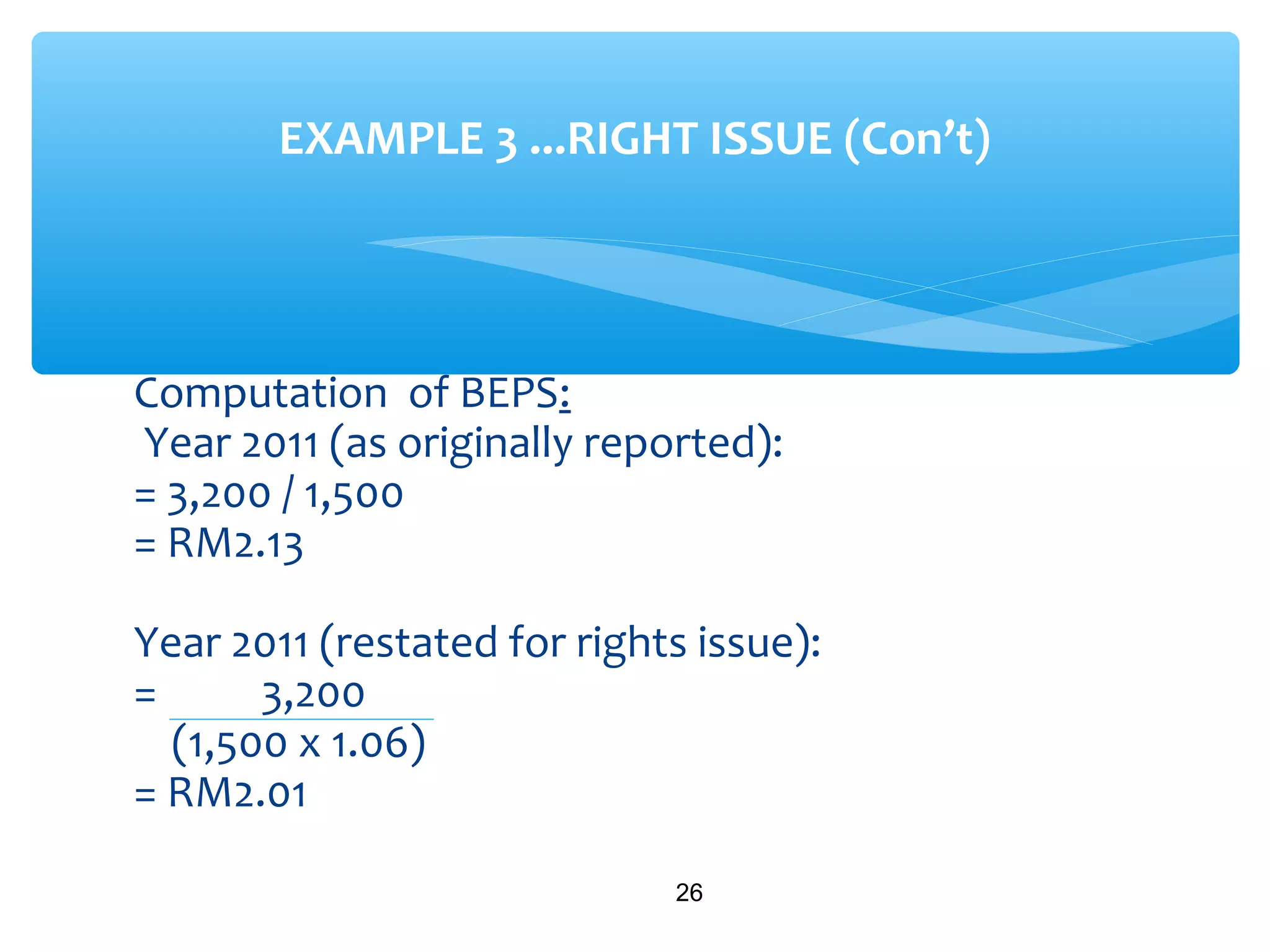 Computation of BEPS:
Year 2011 (as originally reported):
= 3,200 / 1,500
= RM2.13
Year 2011 (restated for rights issue):
= 3,200
(1,500 x 1.06)
= RM2.01
26
EXAMPLE 3 ...RIGHT ISSUE (Con’t)
 