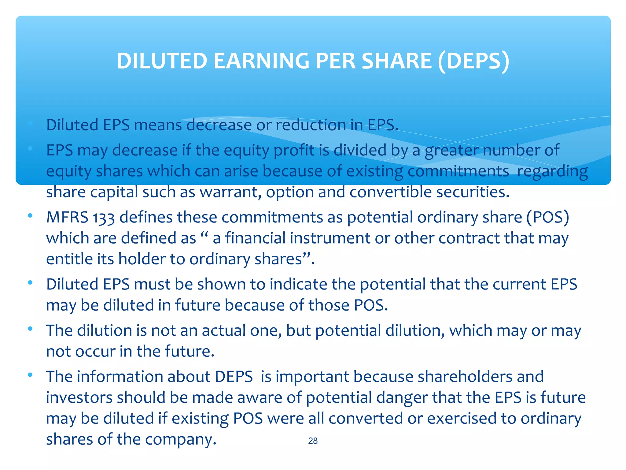 • Diluted EPS means decrease or reduction in EPS.
• EPS may decrease if the equity profit is divided by a greater number of
equity shares which can arise because of existing commitments regarding
share capital such as warrant, option and convertible securities.
• MFRS 133 defines these commitments as potential ordinary share (POS)
which are defined as “ a financial instrument or other contract that may
entitle its holder to ordinary shares”.
• Diluted EPS must be shown to indicate the potential that the current EPS
may be diluted in future because of those POS.
• The dilution is not an actual one, but potential dilution, which may or may
not occur in the future.
• The information about DEPS is important because shareholders and
investors should be made aware of potential danger that the EPS is future
may be diluted if existing POS were all converted or exercised to ordinary
shares of the company.
DILUTED EARNING PER SHARE (DEPS)
28
 