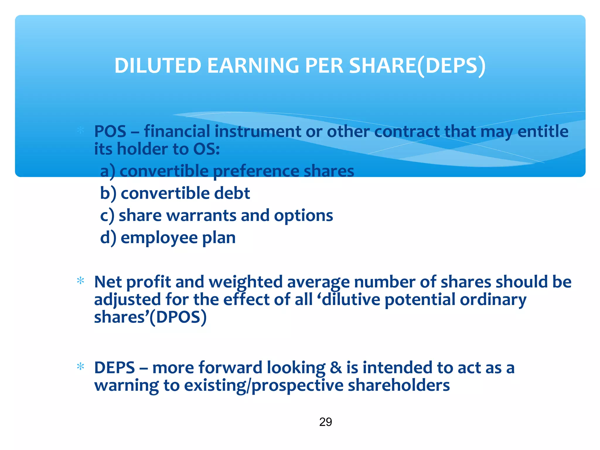 ∗ POS – financial instrument or other contract that may entitle
its holder to OS:
a) convertible preference shares
b) convertible debt
c) share warrants and options
d) employee plan
∗ Net profit and weighted average number of shares should be
adjusted for the effect of all ‘dilutive potential ordinary
shares’(DPOS)
∗ DEPS – more forward looking & is intended to act as a
warning to existing/prospective shareholders
29
DILUTED EARNING PER SHARE(DEPS)
 