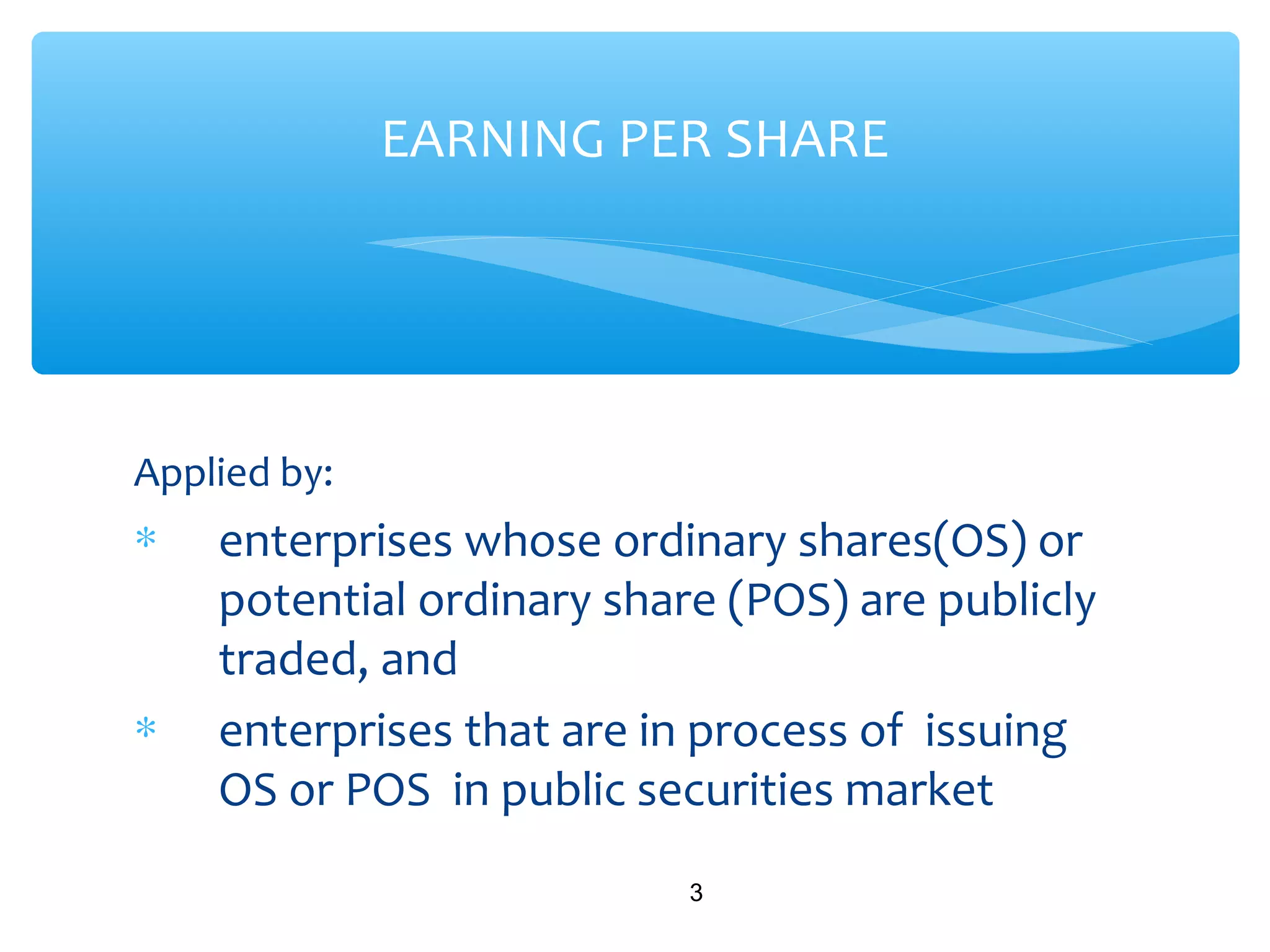 Applied by:
∗ enterprises whose ordinary shares(OS) or
potential ordinary share (POS) are publicly
traded, and
∗ enterprises that are in process of issuing
OS or POS in public securities market
3
EARNING PER SHARE
 