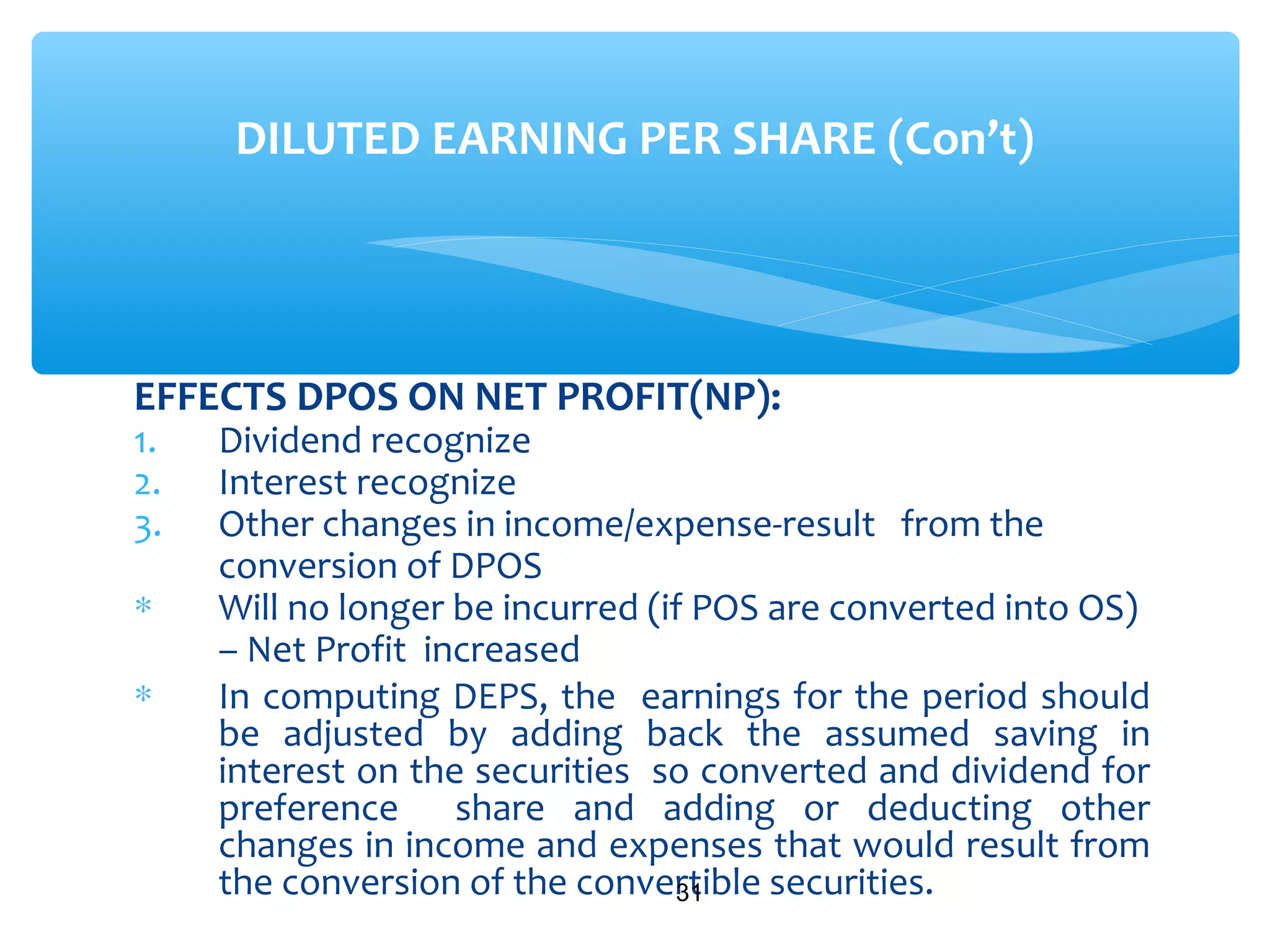 EFFECTS DPOS ON NET PROFIT(NP):
1. Dividend recognize
2. Interest recognize
3. Other changes in income/expense-result from the
conversion of DPOS
∗ Will no longer be incurred (if POS are converted into OS)
– Net Profit increased
∗ In computing DEPS, the earnings for the period should
be adjusted by adding back the assumed saving in
interest on the securities so converted and dividend for
preference share and adding or deducting other
changes in income and expenses that would result from
the conversion of the convertible securities.31
DILUTED EARNING PER SHARE (Con’t)
 