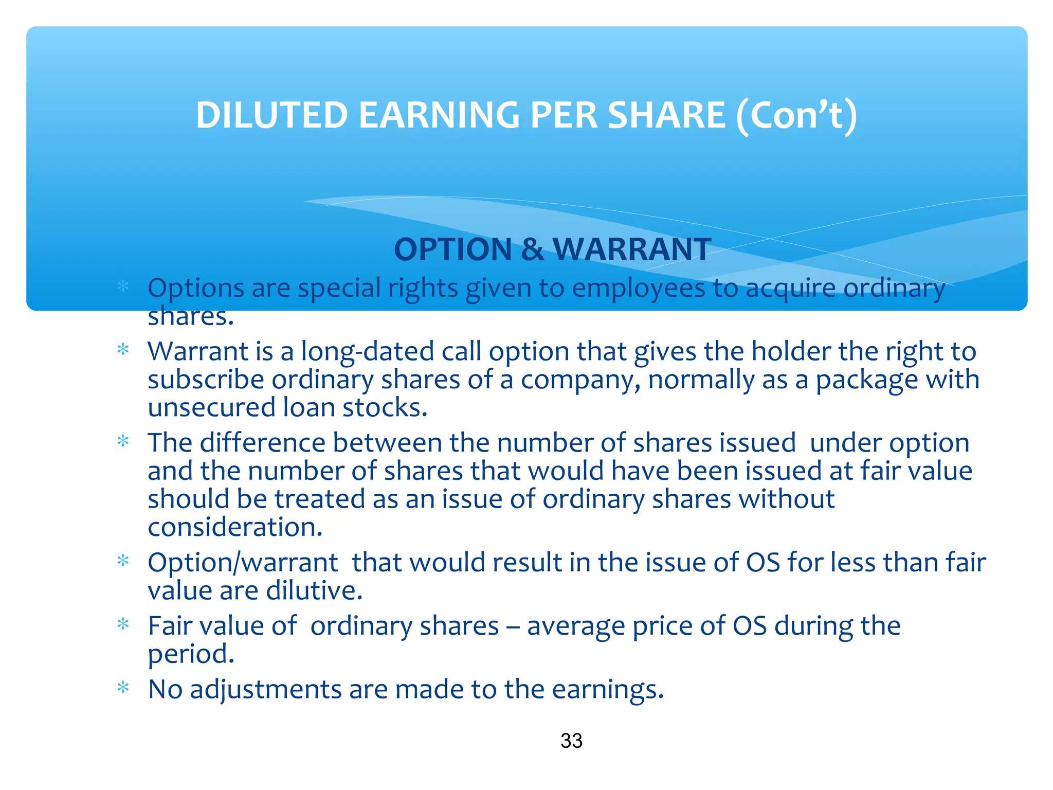 OPTION & WARRANT
∗ Options are special rights given to employees to acquire ordinary
shares.
∗ Warrant is a long-dated call option that gives the holder the right to
subscribe ordinary shares of a company, normally as a package with
unsecured loan stocks.
∗ The difference between the number of shares issued under option
and the number of shares that would have been issued at fair value
should be treated as an issue of ordinary shares without
consideration.
∗ Option/warrant that would result in the issue of OS for less than fair
value are dilutive.
∗ Fair value of ordinary shares – average price of OS during the
period.
∗ No adjustments are made to the earnings.
33
DILUTED EARNING PER SHARE (Con’t)
 
