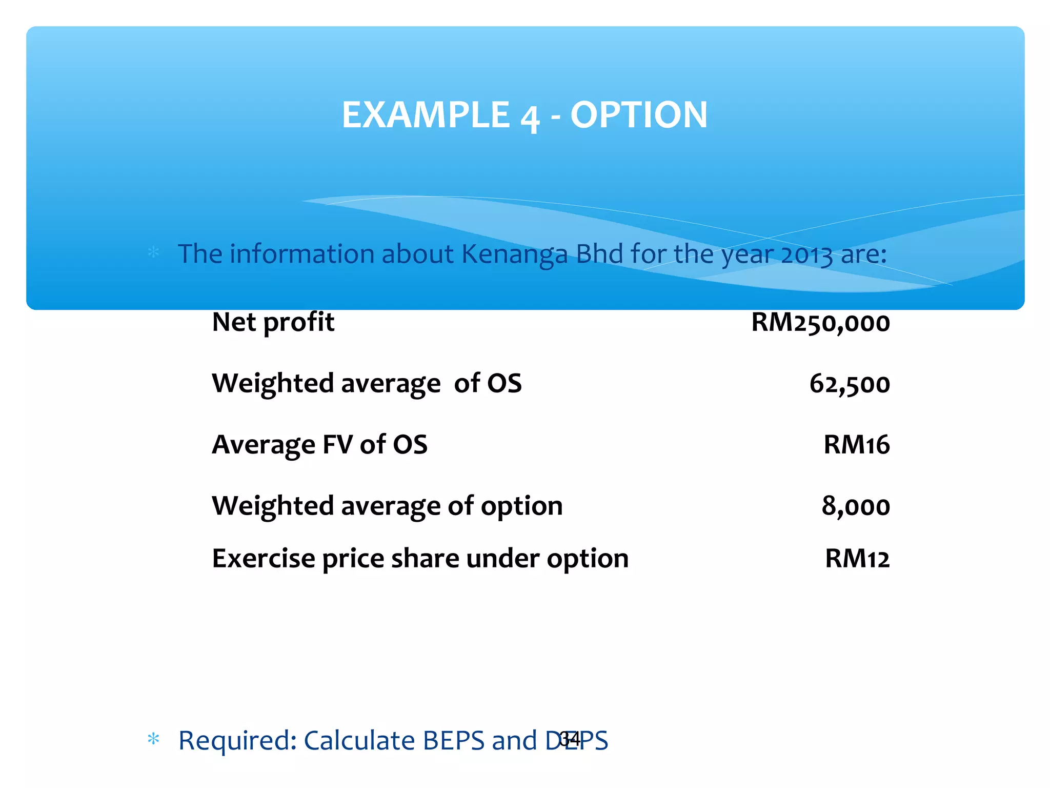 ∗ The information about Kenanga Bhd for the year 2013 are:
∗ Required: Calculate BEPS and DEPS34
EXAMPLE 4 - OPTION
Net profit RM250,000
Weighted average of OS 62,500
Average FV of OS RM16
Weighted average of option 8,000
Exercise price share under option RM12
 