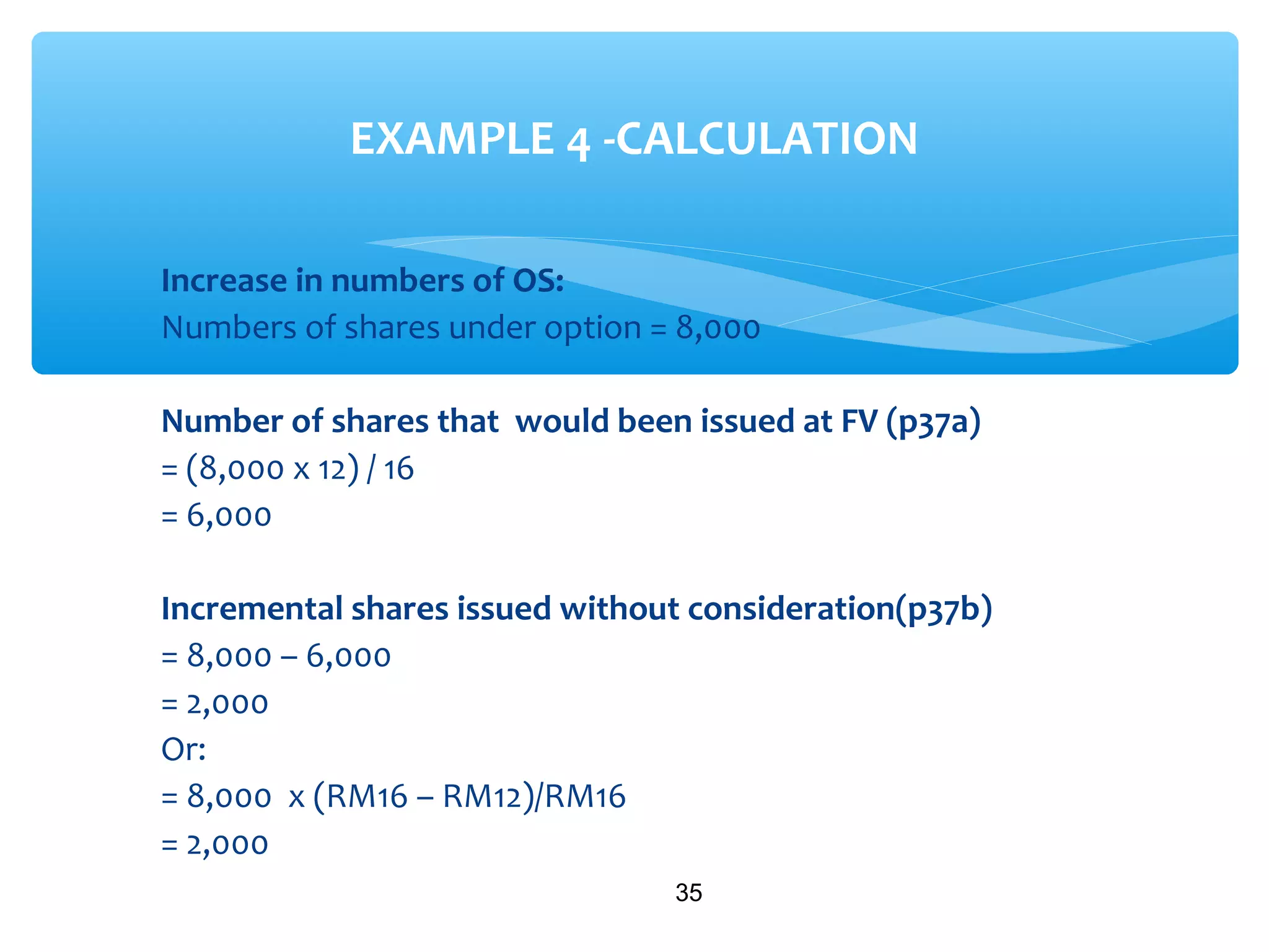 Increase in numbers of OS:
Numbers of shares under option = 8,000
Number of shares that would been issued at FV (p37a)
= (8,000 x 12) / 16
= 6,000
Incremental shares issued without consideration(p37b)
= 8,000 – 6,000
= 2,000
Or:
= 8,000 x (RM16 – RM12)/RM16
= 2,000
35
EXAMPLE 4 -CALCULATION
 