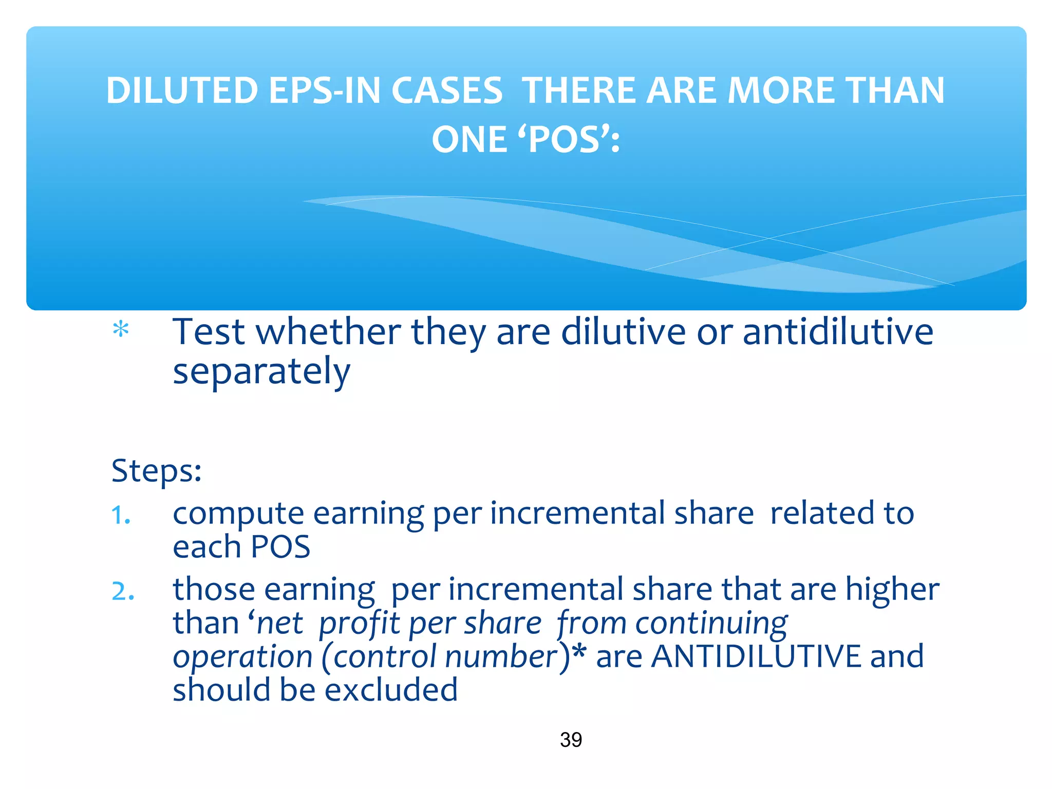 ∗ Test whether they are dilutive or antidilutive
separately
Steps:
1. compute earning per incremental share related to
each POS
2. those earning per incremental share that are higher
than ‘net profit per share from continuing
operation (control number)* are ANTIDILUTIVE and
should be excluded
39
DILUTED EPS-IN CASES THERE ARE MORE THAN
ONE ‘POS’:
 
