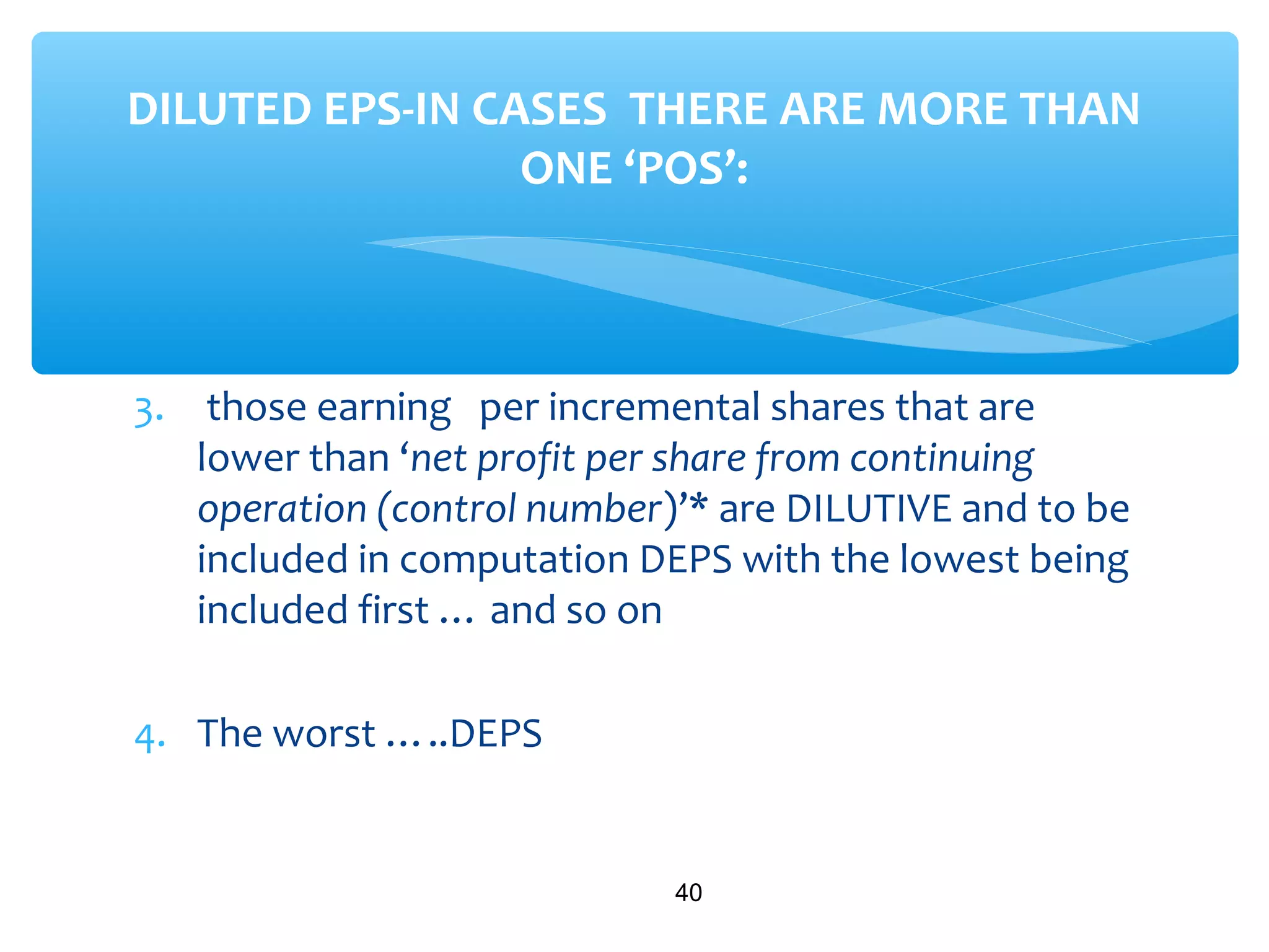 3. those earning per incremental shares that are
lower than ‘net profit per share from continuing
operation (control number)’* are DILUTIVE and to be
included in computation DEPS with the lowest being
included first … and so on
4. The worst …..DEPS
40
DILUTED EPS-IN CASES THERE ARE MORE THAN
ONE ‘POS’:
 