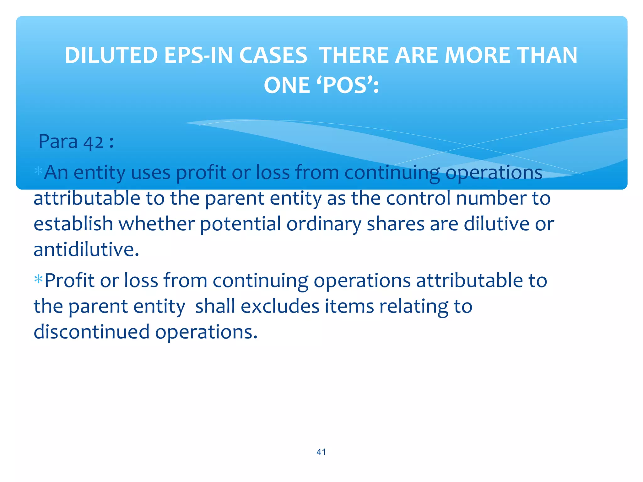 Para 42 :
∗An entity uses profit or loss from continuing operations
attributable to the parent entity as the control number to
establish whether potential ordinary shares are dilutive or
antidilutive.
∗Profit or loss from continuing operations attributable to
the parent entity shall excludes items relating to
discontinued operations.
DILUTED EPS-IN CASES THERE ARE MORE THAN
ONE ‘POS’:
41
 
