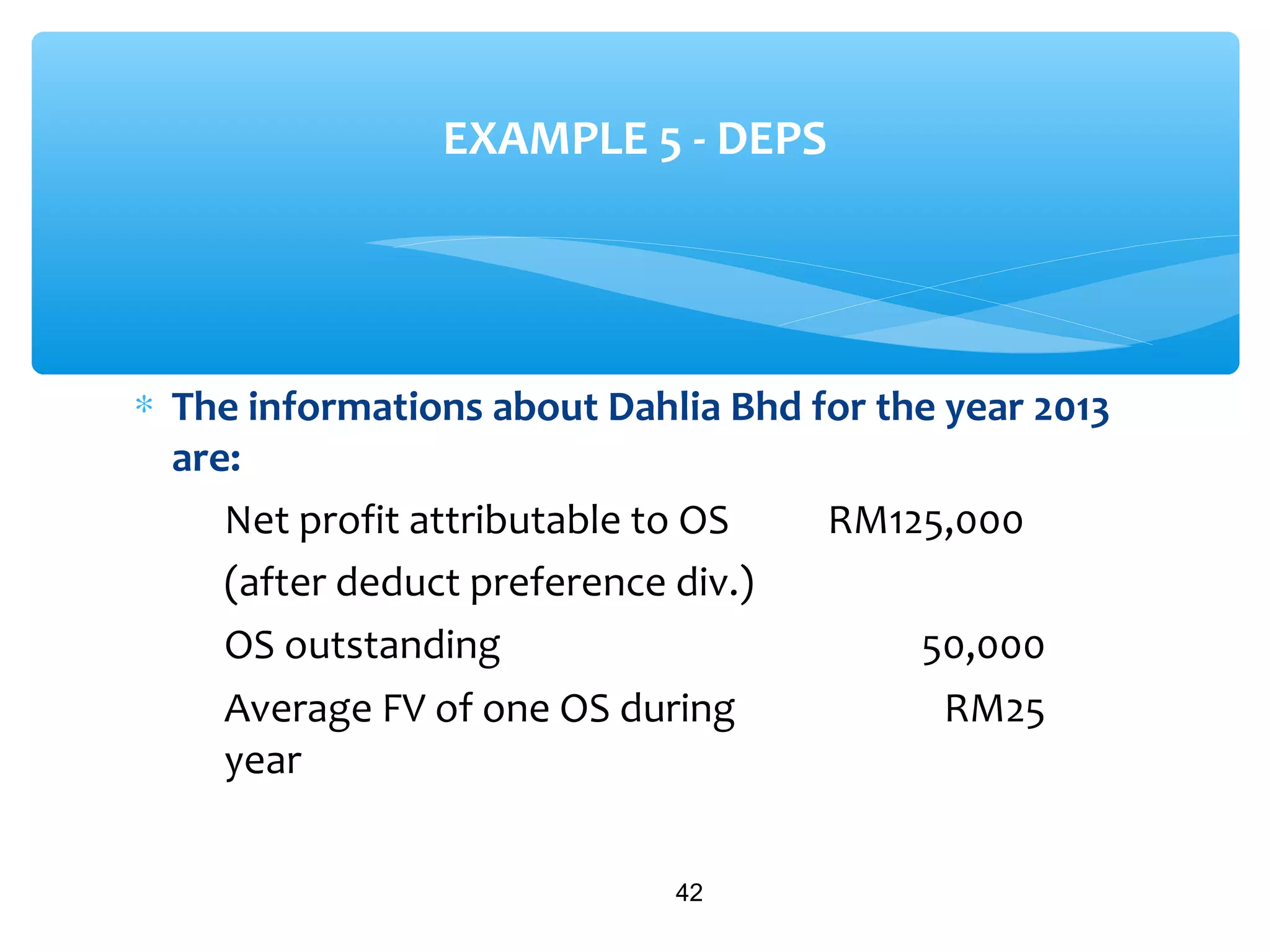 ∗ The informations about Dahlia Bhd for the year 2013
are:
42
EXAMPLE 5 - DEPS
Net profit attributable to OS
(after deduct preference div.)
RM125,000
OS outstanding 50,000
Average FV of one OS during
year
RM25
 