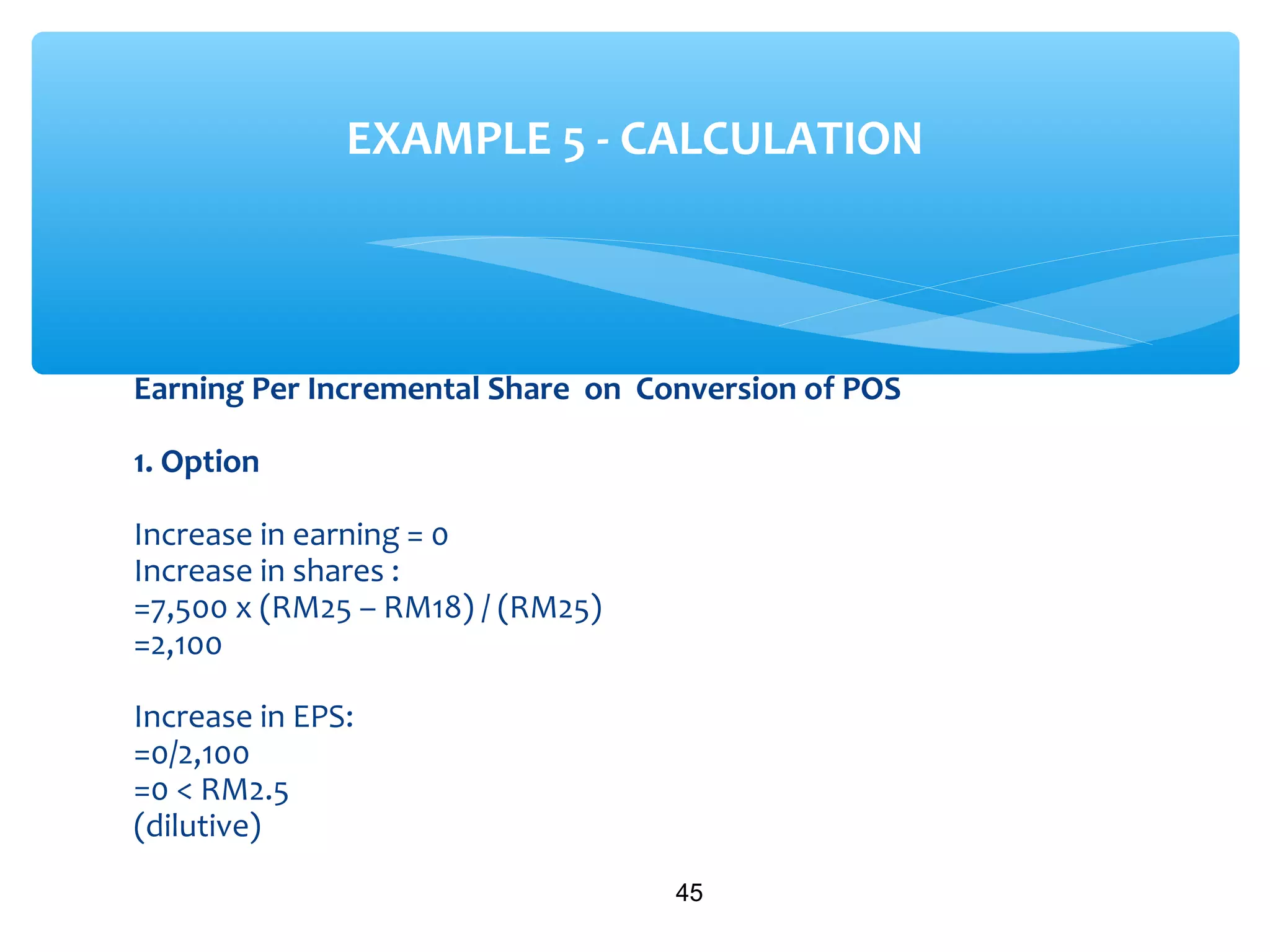 Earning Per Incremental Share on Conversion of POS
1. Option
Increase in earning = 0
Increase in shares :
=7,500 x (RM25 – RM18) / (RM25)
=2,100
Increase in EPS:
=0/2,100
=0 < RM2.5
(dilutive)
45
EXAMPLE 5 - CALCULATION
 