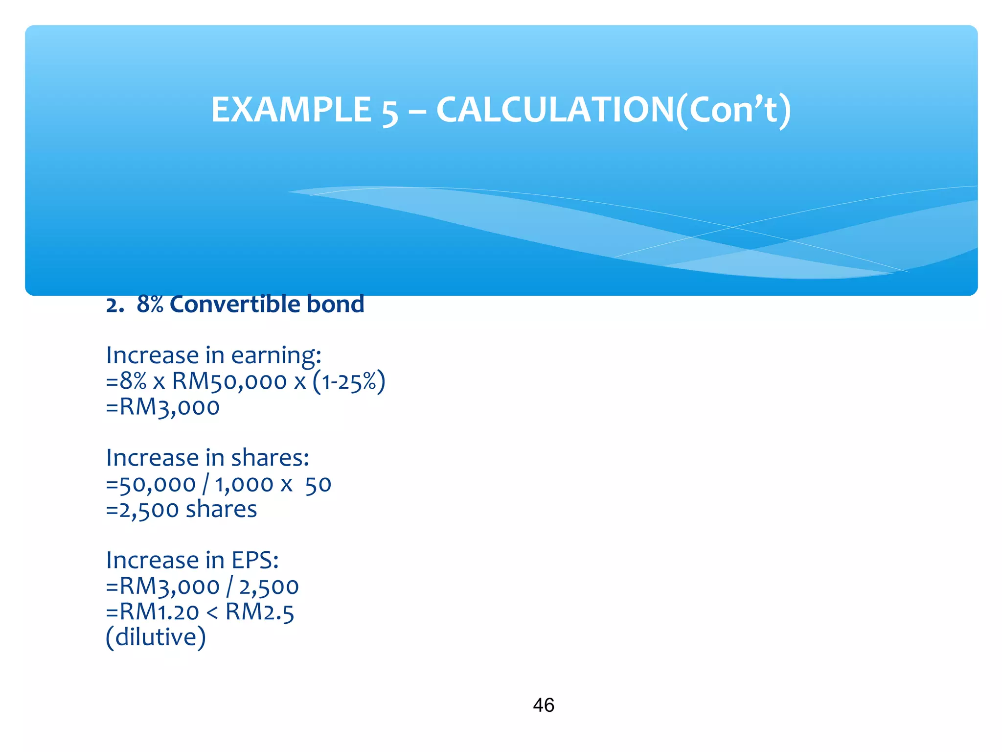 2. 8% Convertible bond
Increase in earning:
=8% x RM50,000 x (1-25%)
=RM3,000
Increase in shares:
=50,000 / 1,000 x 50
=2,500 shares
Increase in EPS:
=RM3,000 / 2,500
=RM1.20 < RM2.5
(dilutive)
46
EXAMPLE 5 – CALCULATION(Con’t)
 