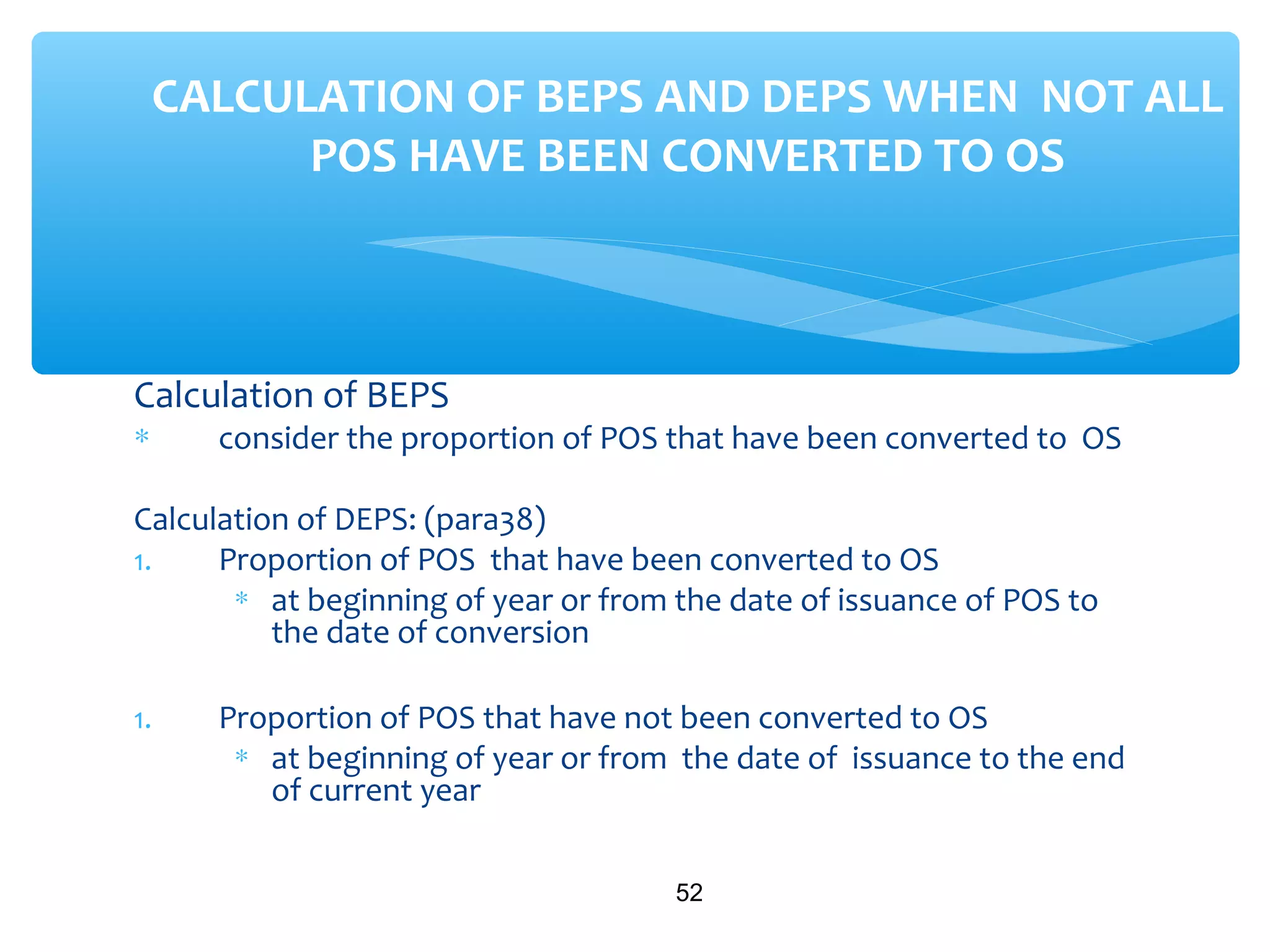 Calculation of BEPS
∗ consider the proportion of POS that have been converted to OS
Calculation of DEPS: (para38)
1. Proportion of POS that have been converted to OS
∗ at beginning of year or from the date of issuance of POS to
the date of conversion
1. Proportion of POS that have not been converted to OS
∗ at beginning of year or from the date of issuance to the end
of current year
52
CALCULATION OF BEPS AND DEPS WHEN NOT ALL
POS HAVE BEEN CONVERTED TO OS
 