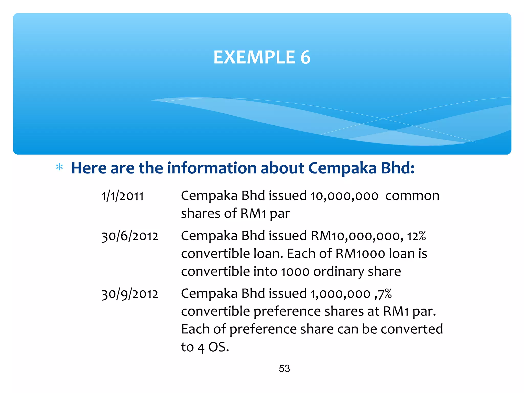 ∗ Here are the information about Cempaka Bhd:
53
EXEMPLE 6
1/1/2011 Cempaka Bhd issued 10,000,000 common
shares of RM1 par
30/6/2012 Cempaka Bhd issued RM10,000,000, 12%
convertible loan. Each of RM1000 loan is
convertible into 1000 ordinary share
30/9/2012 Cempaka Bhd issued 1,000,000 ,7%
convertible preference shares at RM1 par.
Each of preference share can be converted
to 4 OS.
 