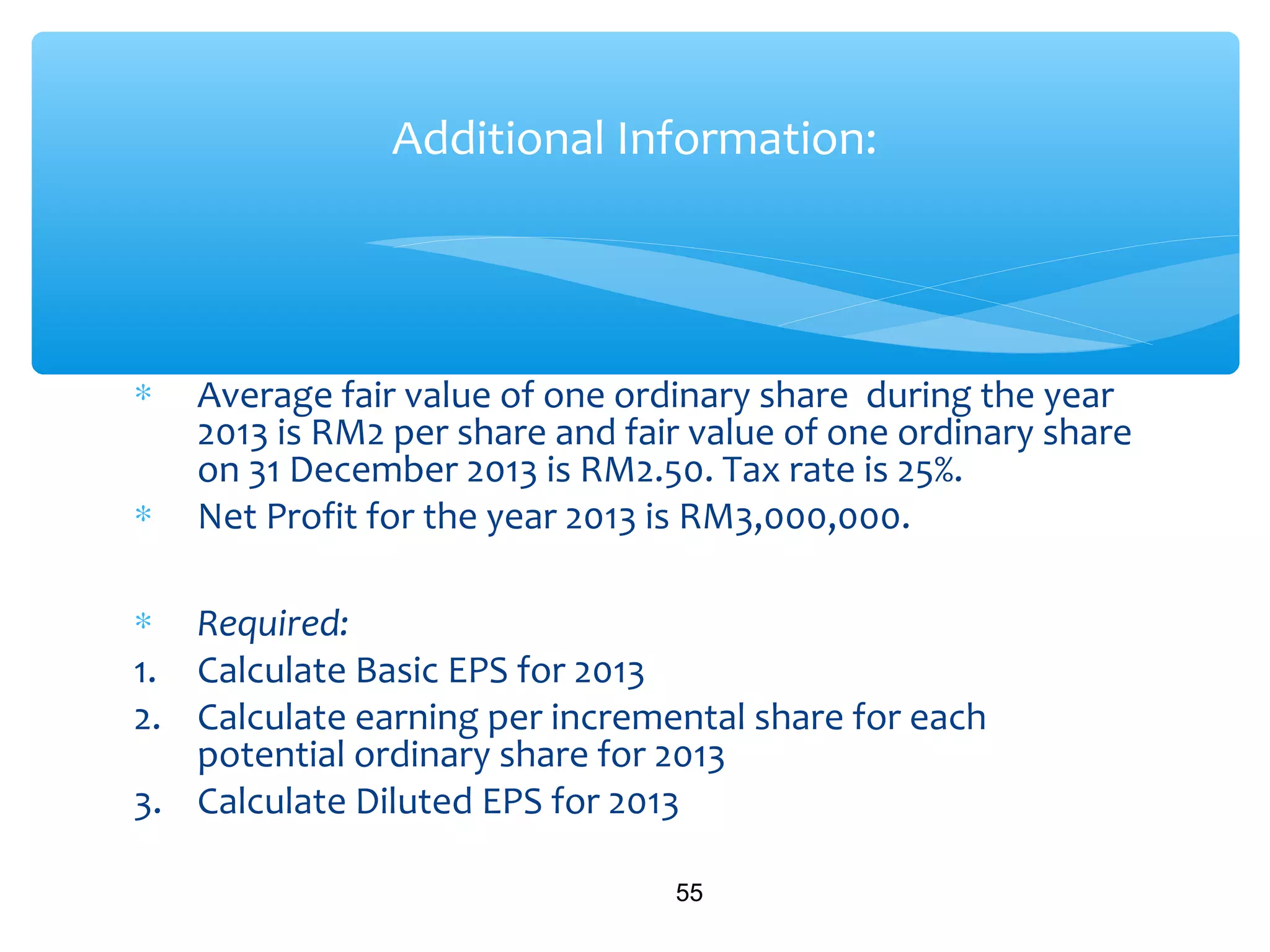 ∗ Average fair value of one ordinary share during the year
2013 is RM2 per share and fair value of one ordinary share
on 31 December 2013 is RM2.50. Tax rate is 25%.
∗ Net Profit for the year 2013 is RM3,000,000.
∗ Required:
1. Calculate Basic EPS for 2013
2. Calculate earning per incremental share for each
potential ordinary share for 2013
3. Calculate Diluted EPS for 2013
55
Additional Information:
 