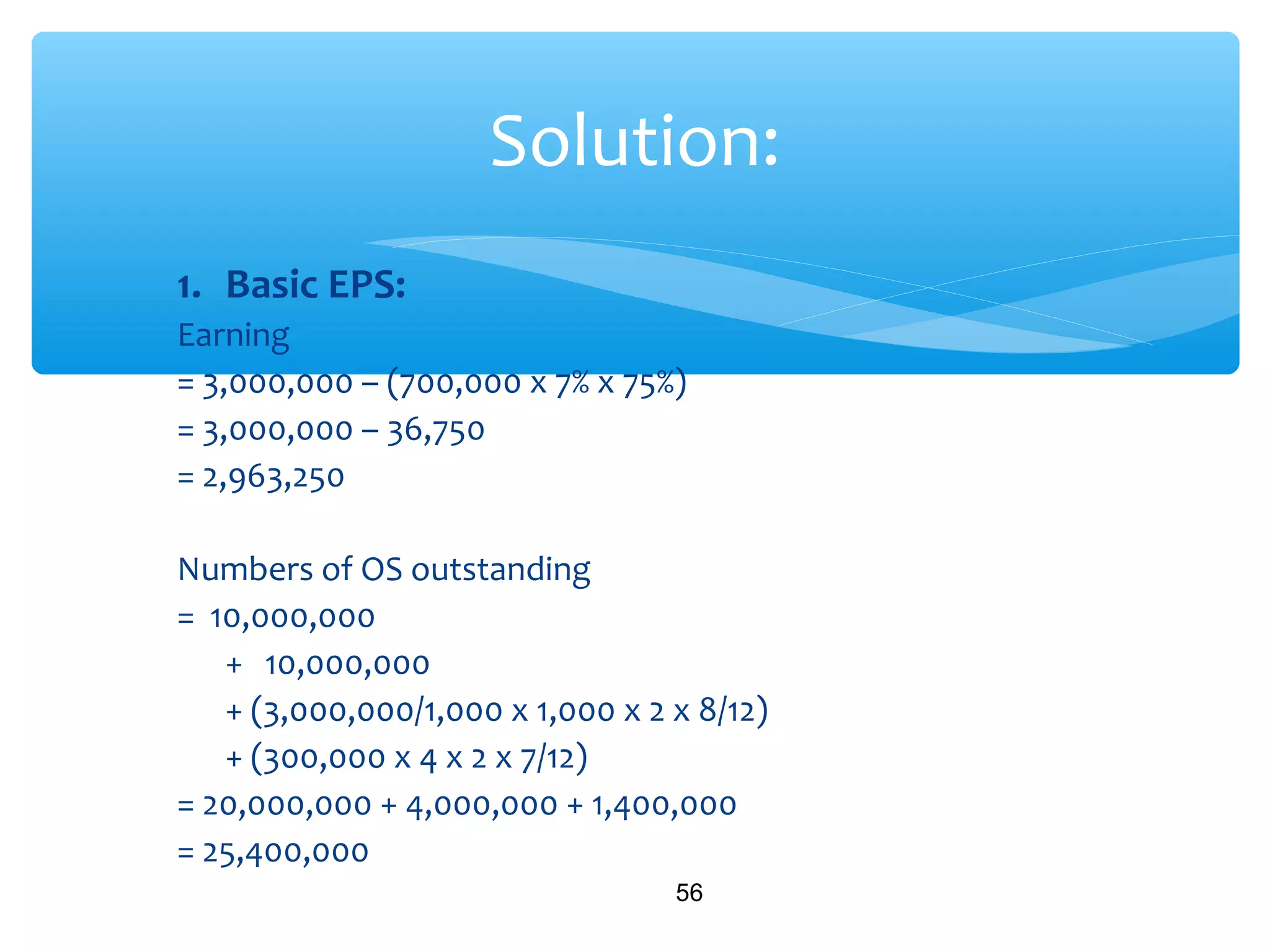 1. Basic EPS:
Earning
= 3,000,000 – (700,000 x 7% x 75%)
= 3,000,000 – 36,750
= 2,963,250
Numbers of OS outstanding
= 10,000,000
+ 10,000,000
+ (3,000,000/1,000 x 1,000 x 2 x 8/12)
+ (300,000 x 4 x 2 x 7/12)
= 20,000,000 + 4,000,000 + 1,400,000
= 25,400,000
56
Solution:
 