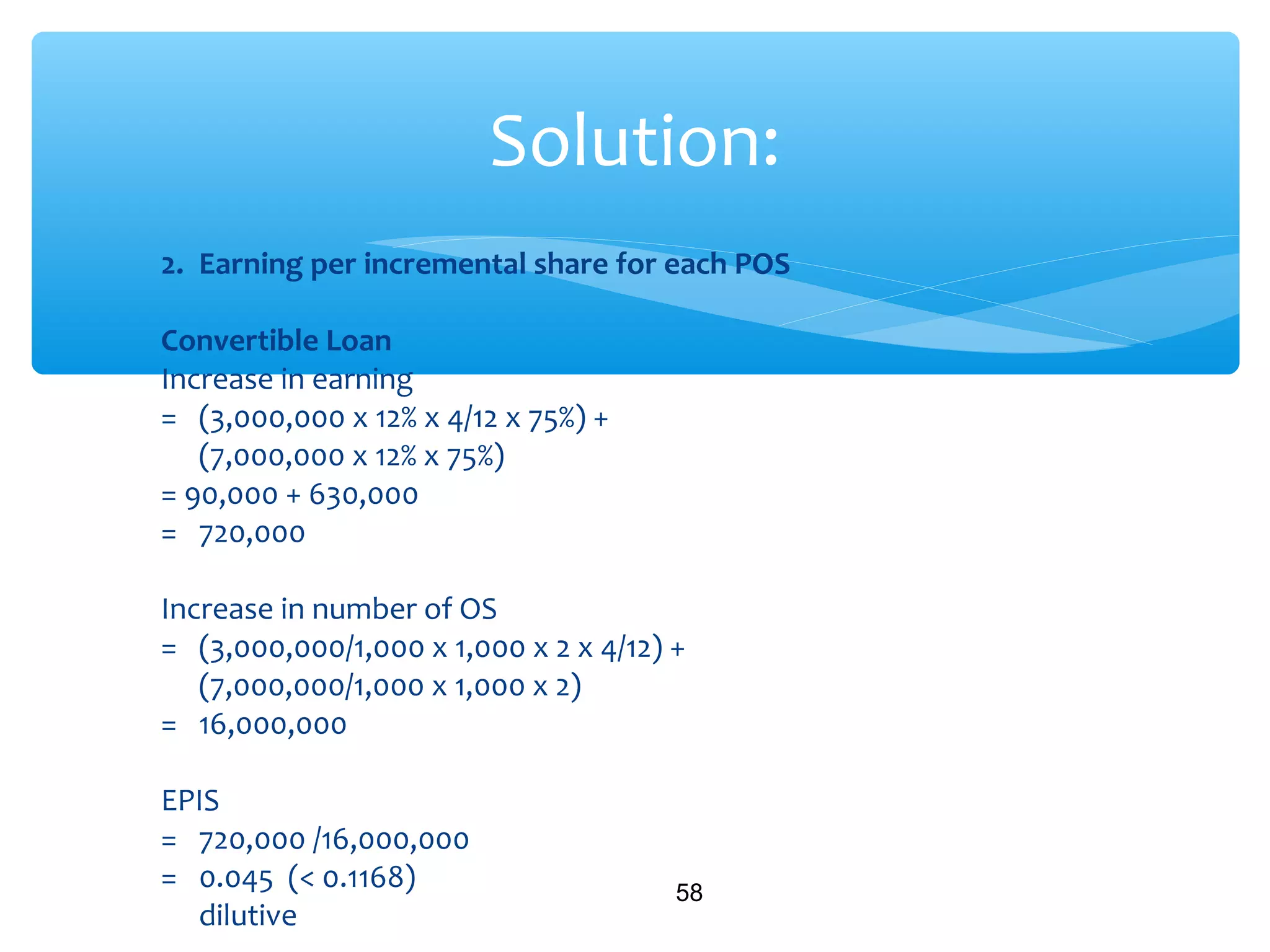 2. Earning per incremental share for each POS
Convertible Loan
Increase in earning
= (3,000,000 x 12% x 4/12 x 75%) +
(7,000,000 x 12% x 75%)
= 90,000 + 630,000
= 720,000
Increase in number of OS
= (3,000,000/1,000 x 1,000 x 2 x 4/12) +
(7,000,000/1,000 x 1,000 x 2)
= 16,000,000
EPIS
= 720,000 /16,000,000
= 0.045 (< 0.1168)
dilutive
58
Solution:
 
