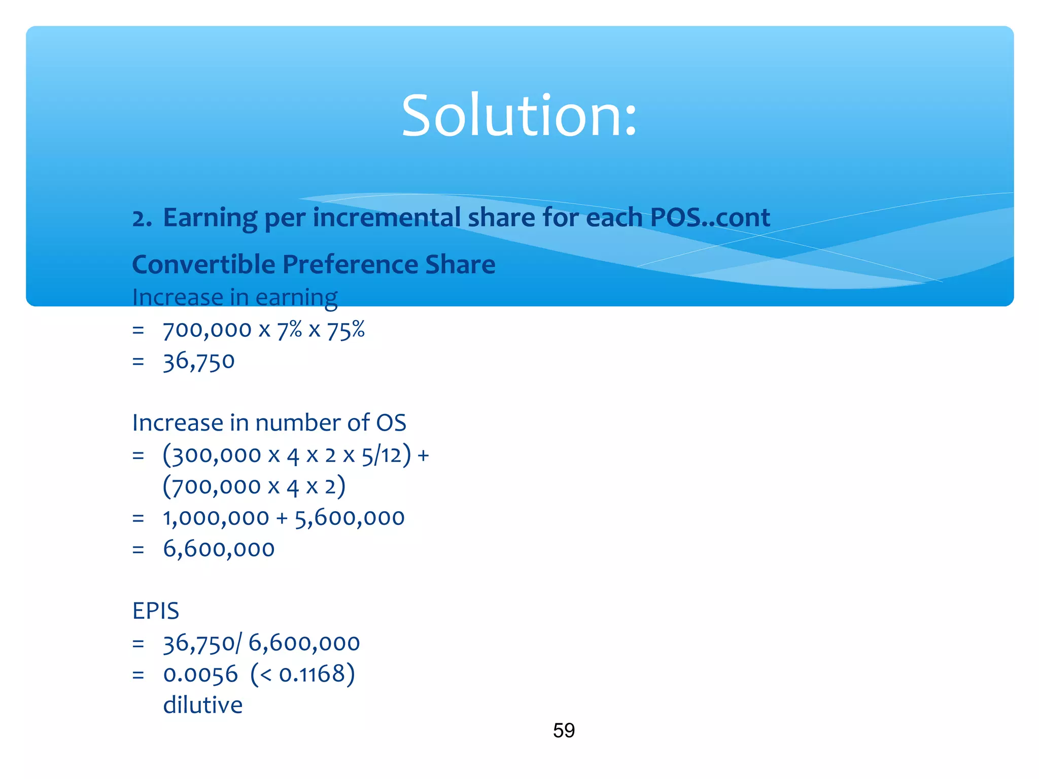 2. Earning per incremental share for each POS..cont
Convertible Preference Share
Increase in earning
= 700,000 x 7% x 75%
= 36,750
Increase in number of OS
= (300,000 x 4 x 2 x 5/12) +
(700,000 x 4 x 2)
= 1,000,000 + 5,600,000
= 6,600,000
EPIS
= 36,750/ 6,600,000
= 0.0056 (< 0.1168)
dilutive
59
Solution:
 