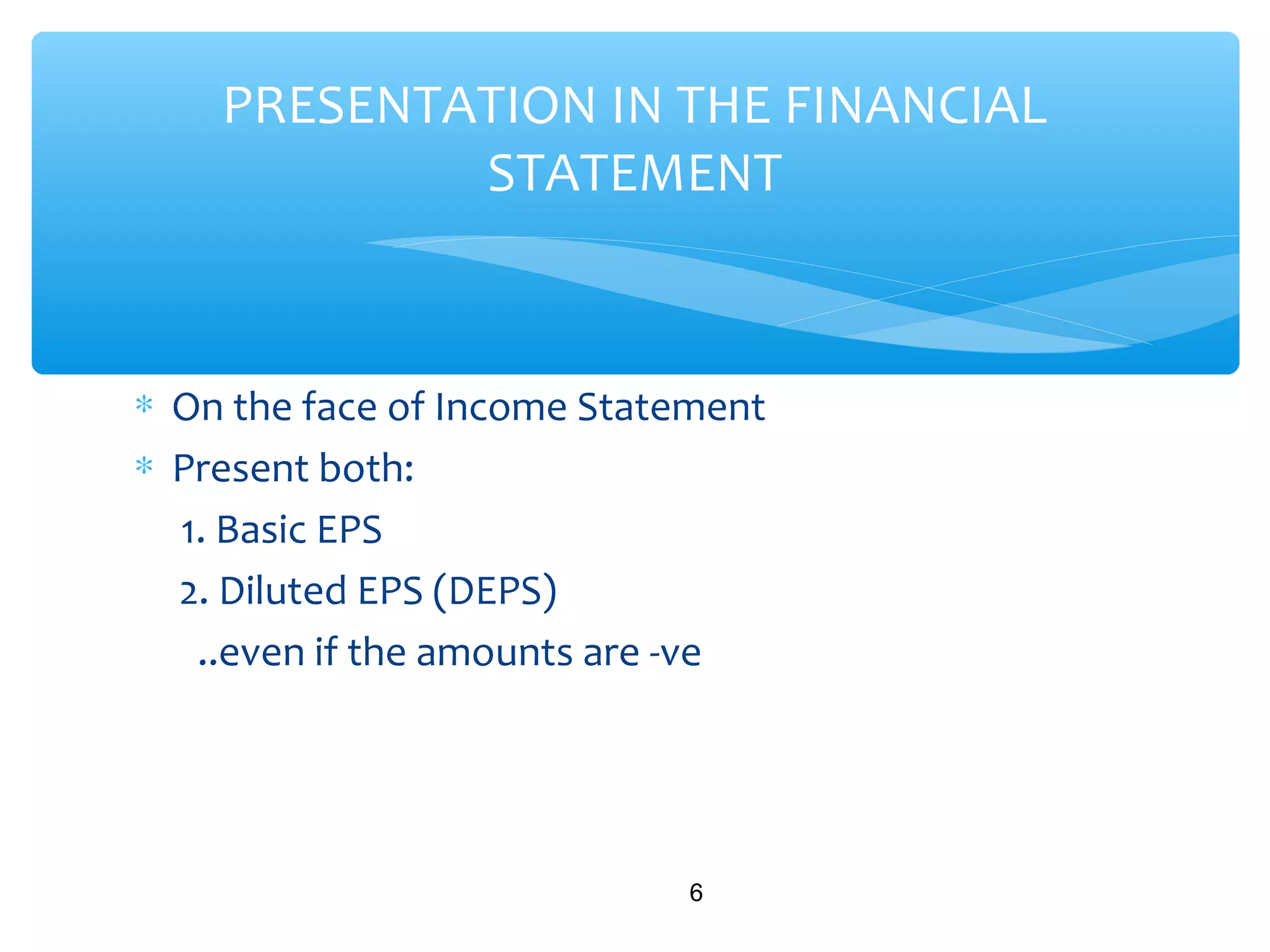 ∗ On the face of Income Statement
∗ Present both:
1. Basic EPS
2. Diluted EPS (DEPS)
..even if the amounts are -ve
6
PRESENTATION IN THE FINANCIAL
STATEMENT
 